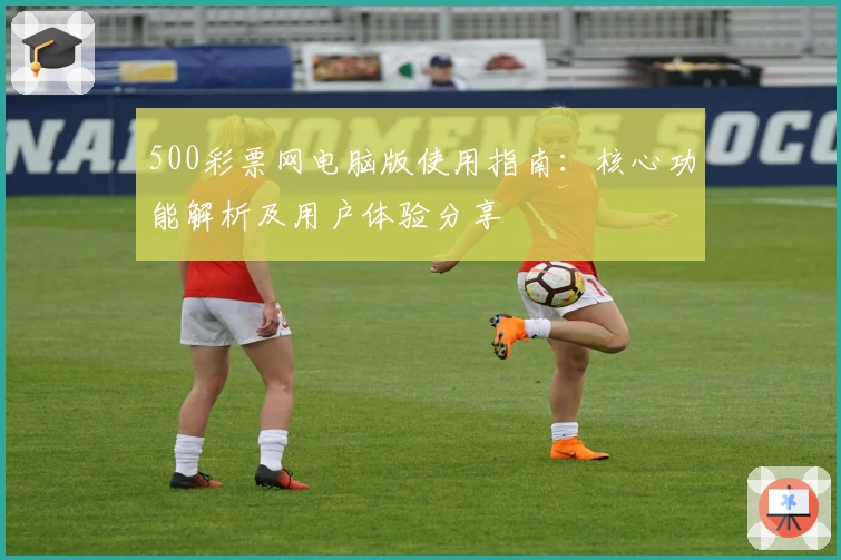 500彩票网电脑版使用指南：核心功能解析及用户体验分享