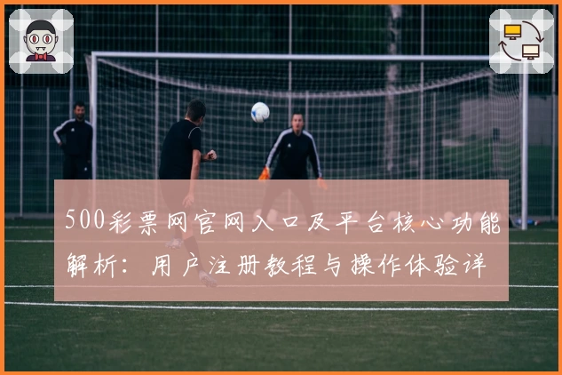 500彩票网官网入口及平台核心功能解析:用户注册教程与操作体验详解