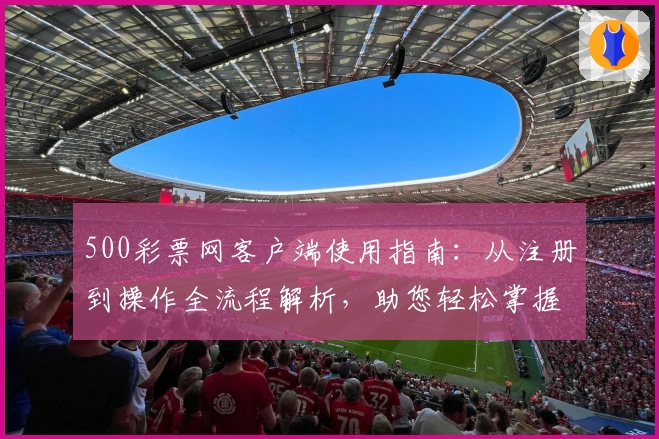500彩票网客户端使用指南：从注册到操作全流程解析，助您轻松掌握核心功能