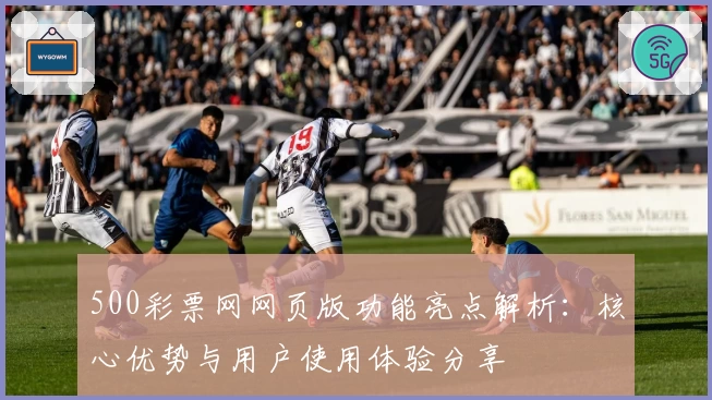 500彩票网网页版功能亮点解析：核心优势与用户使用体验分享