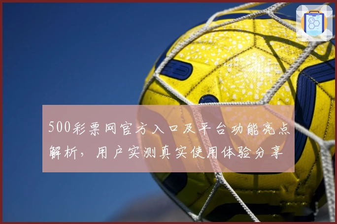500彩票网官方入口及平台功能亮点解析,用户实测真实使用体验分享