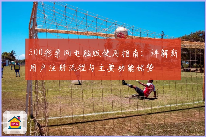 500彩票网电脑版使用指南：详解新用户注册流程与主要功能优势