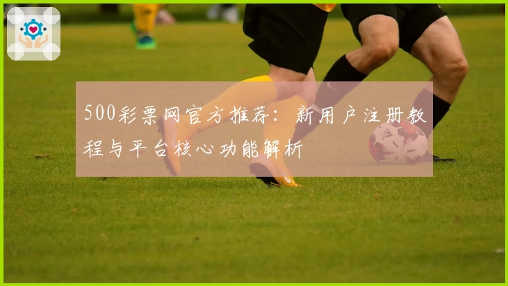 500彩票网官方推荐:新用户注册教程与平台核心功能解析