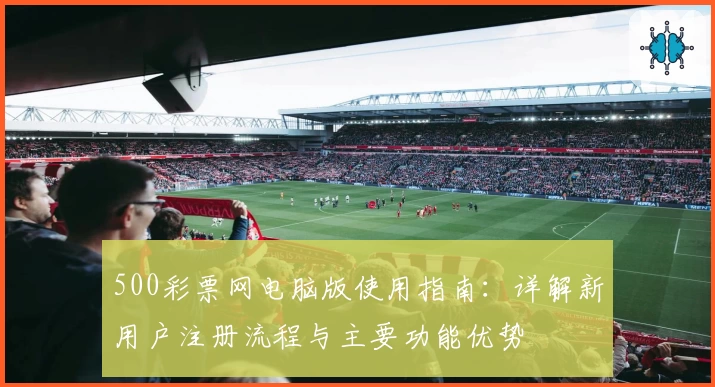 500彩票网电脑版使用指南：详解新用户注册流程与主要功能优势