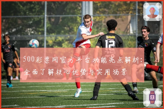 500彩票网官方平台功能亮点解析：全面了解核心优势与实用场景