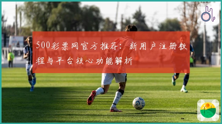 500彩票网官方推荐：新用户注册教程与平台核心功能解析